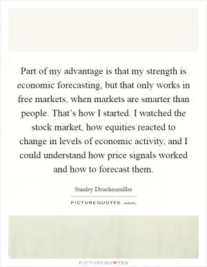 Part of my advantage is that my strength is economic forecasting, but that only works in free markets, when markets are smarter than people. That’s how I started. I watched the stock market, how equities reacted to change in levels of economic activity, and I could understand how price signals worked and how to forecast them Picture Quote #1