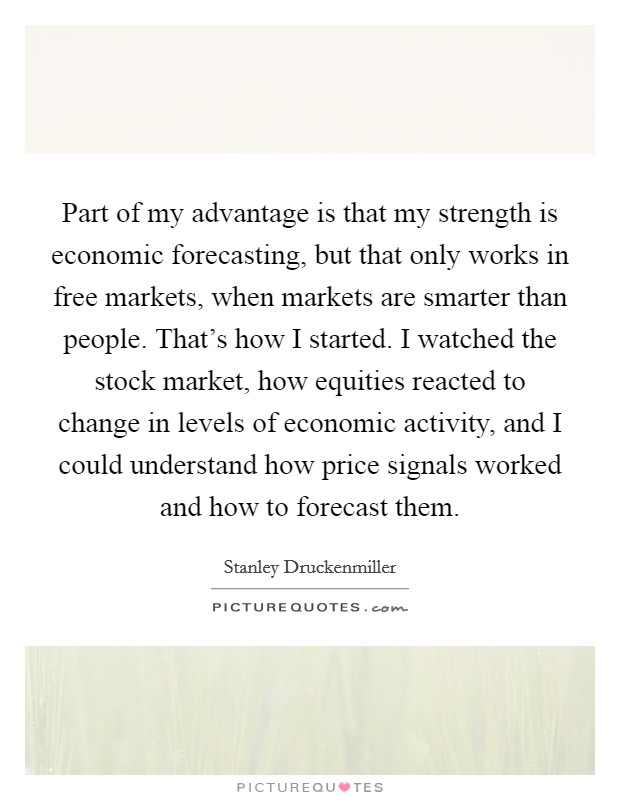 Part of my advantage is that my strength is economic forecasting, but that only works in free markets, when markets are smarter than people. That's how I started. I watched the stock market, how equities reacted to change in levels of economic activity, and I could understand how price signals worked and how to forecast them. Picture Quote #1