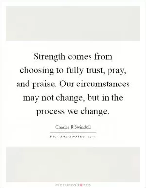 Strength comes from choosing to fully trust, pray, and praise. Our circumstances may not change, but in the process we change Picture Quote #1