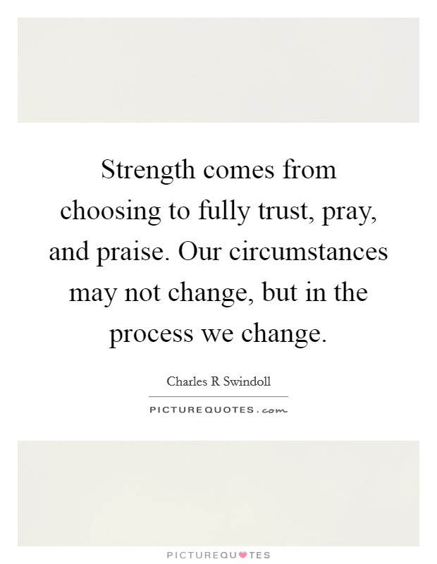 Strength comes from choosing to fully trust, pray, and praise. Our circumstances may not change, but in the process we change. Picture Quote #1