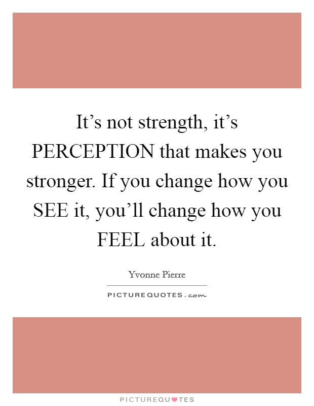 It's not strength, it's PERCEPTION that makes you stronger. If you change how you SEE it, you'll change how you FEEL about it. Picture Quote #1