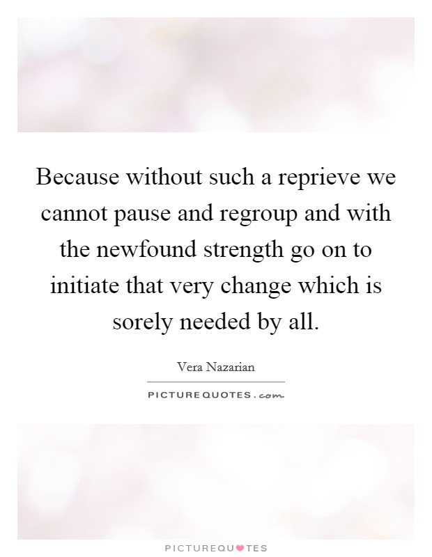 Because without such a reprieve we cannot pause and regroup and with the newfound strength go on to initiate that very change which is sorely needed by all. Picture Quote #1