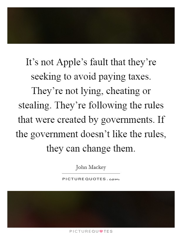 It's not Apple's fault that they're seeking to avoid paying taxes. They're not lying, cheating or stealing. They're following the rules that were created by governments. If the government doesn't like the rules, they can change them. Picture Quote #1