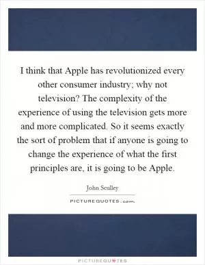 I think that Apple has revolutionized every other consumer industry; why not television? The complexity of the experience of using the television gets more and more complicated. So it seems exactly the sort of problem that if anyone is going to change the experience of what the first principles are, it is going to be Apple Picture Quote #1