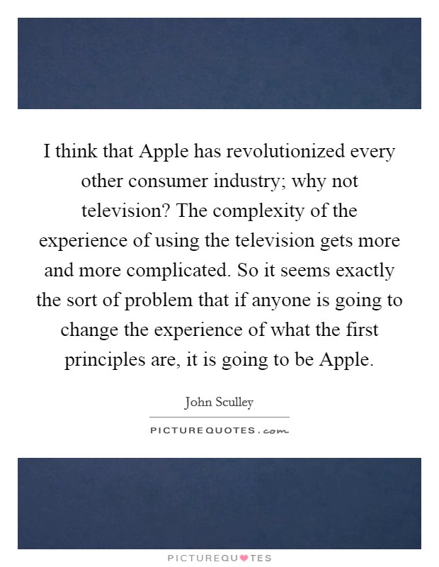 I think that Apple has revolutionized every other consumer industry; why not television? The complexity of the experience of using the television gets more and more complicated. So it seems exactly the sort of problem that if anyone is going to change the experience of what the first principles are, it is going to be Apple. Picture Quote #1