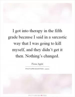 I got into therapy in the fifth grade because I said in a sarcastic way that I was going to kill myself, and they didn’t get it then. Nothing’s changed Picture Quote #1