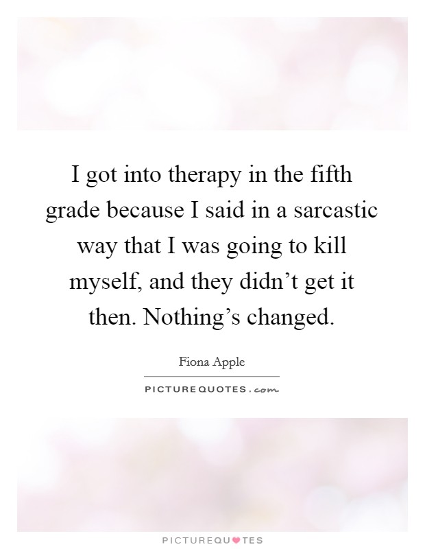 I got into therapy in the fifth grade because I said in a sarcastic way that I was going to kill myself, and they didn't get it then. Nothing's changed. Picture Quote #1