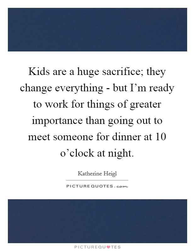 Kids are a huge sacrifice; they change everything - but I'm ready to work for things of greater importance than going out to meet someone for dinner at 10 o'clock at night. Picture Quote #1