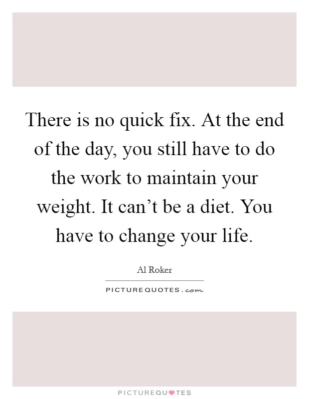 There is no quick fix. At the end of the day, you still have to do the work to maintain your weight. It can't be a diet. You have to change your life. Picture Quote #1
