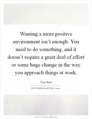 Wanting a more positive environment isn’t enough. You need to do something, and it doesn’t require a great deal of effort or some huge change in the way you approach things at work Picture Quote #1