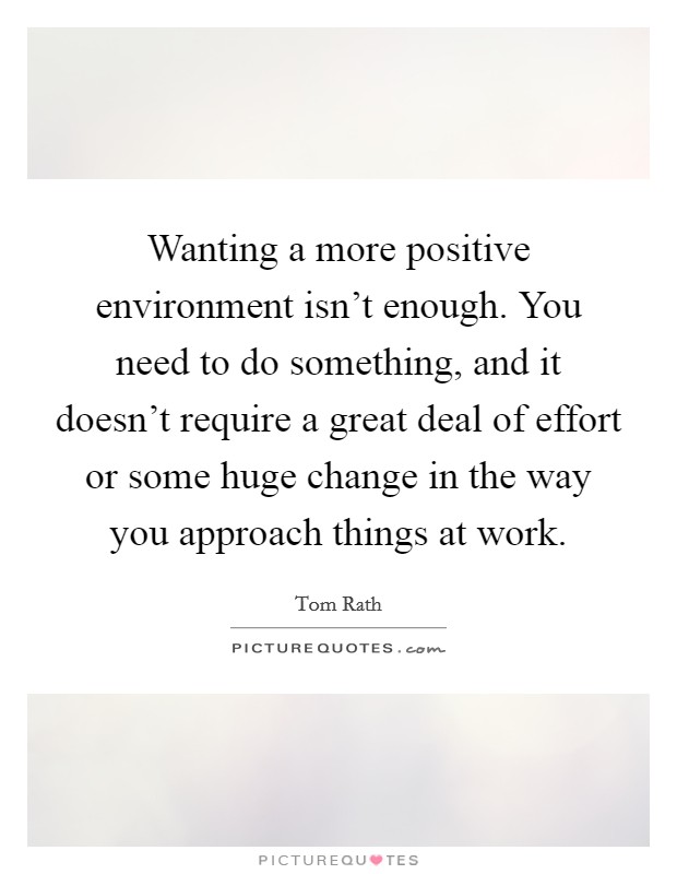 Wanting a more positive environment isn't enough. You need to do something, and it doesn't require a great deal of effort or some huge change in the way you approach things at work. Picture Quote #1