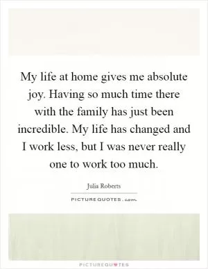 My life at home gives me absolute joy. Having so much time there with the family has just been incredible. My life has changed and I work less, but I was never really one to work too much Picture Quote #1