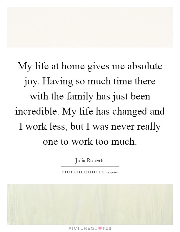 My life at home gives me absolute joy. Having so much time there with the family has just been incredible. My life has changed and I work less, but I was never really one to work too much. Picture Quote #1