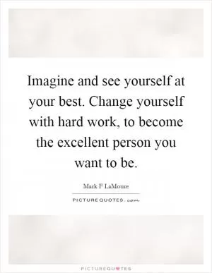 Imagine and see yourself at your best. Change yourself with hard work, to become the excellent person you want to be Picture Quote #1