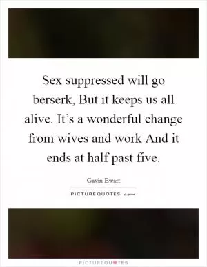 Sex suppressed will go berserk, But it keeps us all alive. It’s a wonderful change from wives and work And it ends at half past five Picture Quote #1