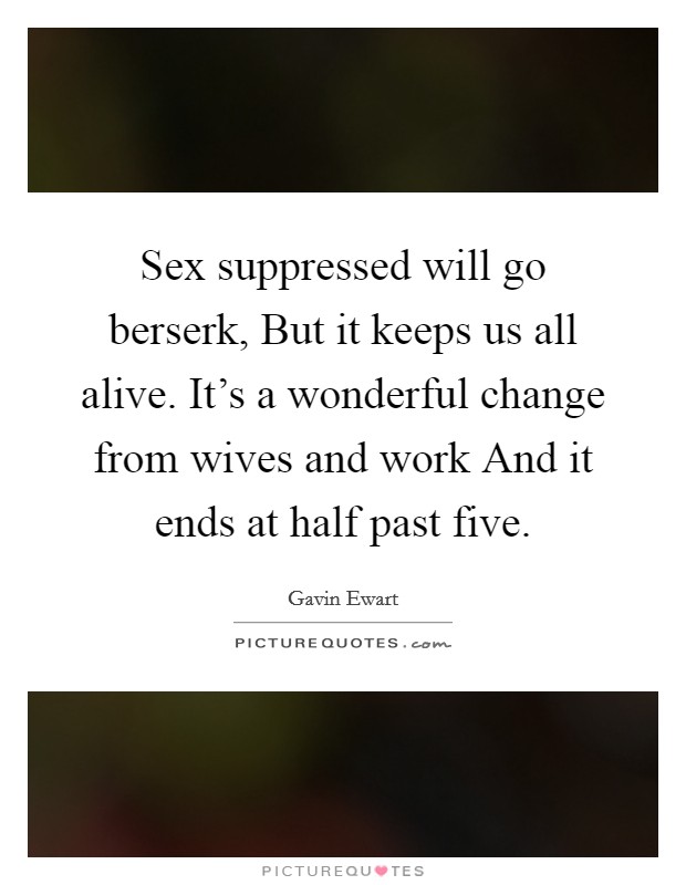Sex suppressed will go berserk, But it keeps us all alive. It's a wonderful change from wives and work And it ends at half past five. Picture Quote #1
