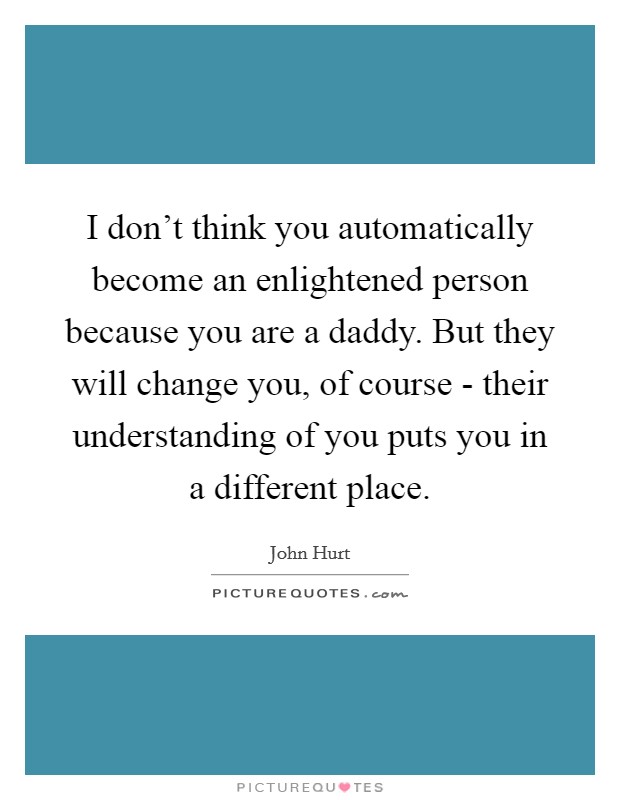 I don't think you automatically become an enlightened person because you are a daddy. But they will change you, of course - their understanding of you puts you in a different place. Picture Quote #1