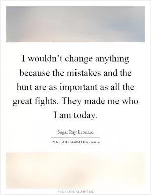 I wouldn’t change anything because the mistakes and the hurt are as important as all the great fights. They made me who I am today Picture Quote #1