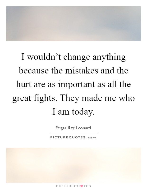 I wouldn't change anything because the mistakes and the hurt are as important as all the great fights. They made me who I am today. Picture Quote #1