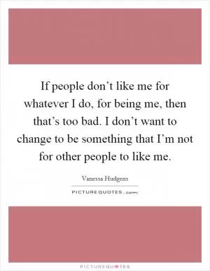 If people don’t like me for whatever I do, for being me, then that’s too bad. I don’t want to change to be something that I’m not for other people to like me Picture Quote #1