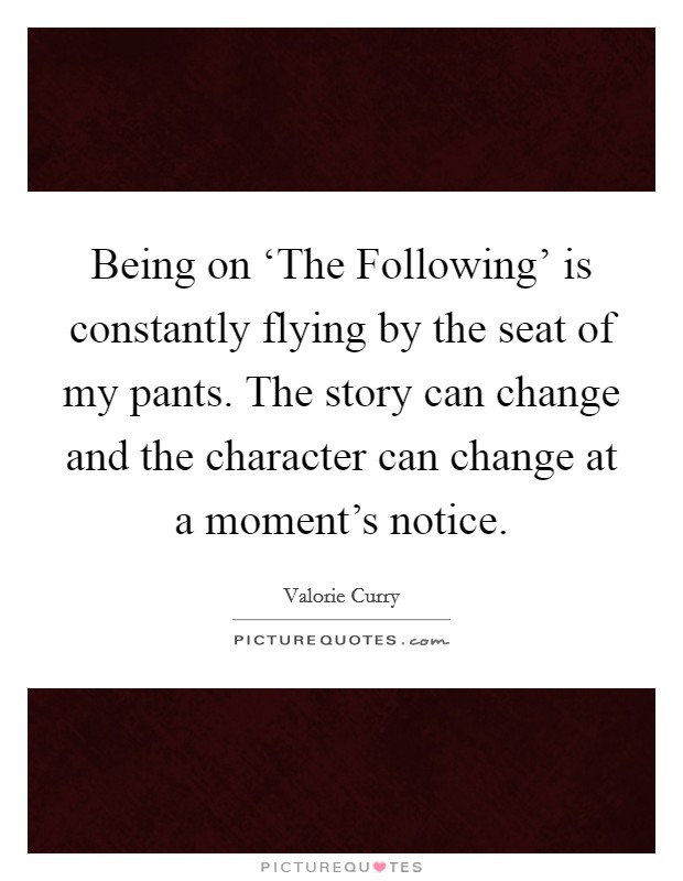 Being on ‘The Following' is constantly flying by the seat of my pants. The story can change and the character can change at a moment's notice. Picture Quote #1