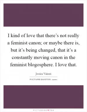 I kind of love that there’s not really a feminist canon; or maybe there is, but it’s being changed, that it’s a constantly moving canon in the feminist blogosphere. I love that Picture Quote #1