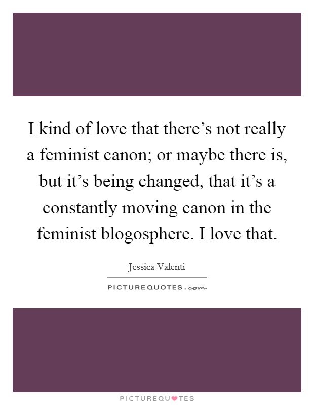 I kind of love that there's not really a feminist canon; or maybe there is, but it's being changed, that it's a constantly moving canon in the feminist blogosphere. I love that. Picture Quote #1