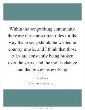 Within the songwriting community, there are these unwritten rules for the way that a song should be written in country music, and I think that those rules are constantly being broken over the years, and the molds change and the process is evolving Picture Quote #1