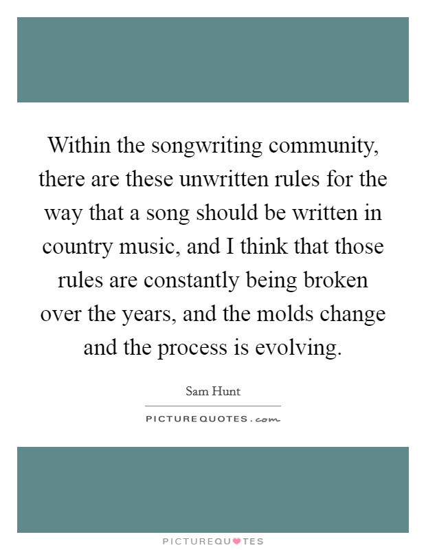 Within the songwriting community, there are these unwritten rules for the way that a song should be written in country music, and I think that those rules are constantly being broken over the years, and the molds change and the process is evolving. Picture Quote #1