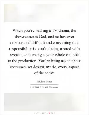 When you’re making a TV drama, the showrunner is God, and so however onerous and difficult and consuming that responsibility is, you’re being treated with respect, so it changes your whole outlook to the production. You’re being asked about costumes, set design, music, every aspect of the show Picture Quote #1