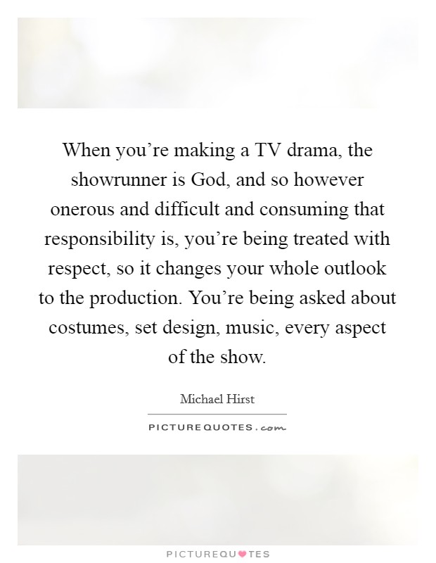 When you're making a TV drama, the showrunner is God, and so however onerous and difficult and consuming that responsibility is, you're being treated with respect, so it changes your whole outlook to the production. You're being asked about costumes, set design, music, every aspect of the show. Picture Quote #1