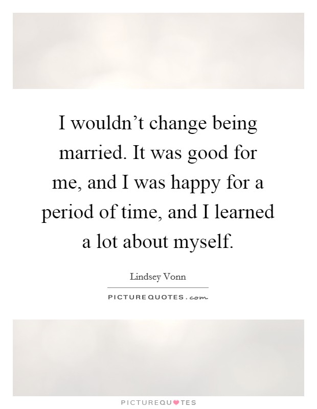 I wouldn't change being married. It was good for me, and I was happy for a period of time, and I learned a lot about myself. Picture Quote #1