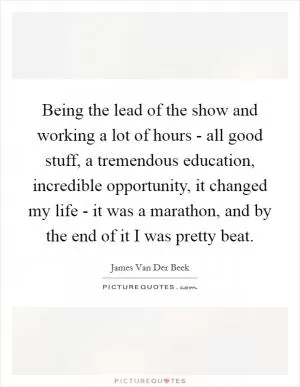 Being the lead of the show and working a lot of hours - all good stuff, a tremendous education, incredible opportunity, it changed my life - it was a marathon, and by the end of it I was pretty beat Picture Quote #1