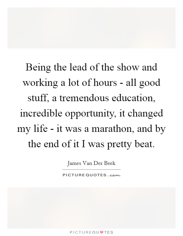 Being the lead of the show and working a lot of hours - all good stuff, a tremendous education, incredible opportunity, it changed my life - it was a marathon, and by the end of it I was pretty beat. Picture Quote #1