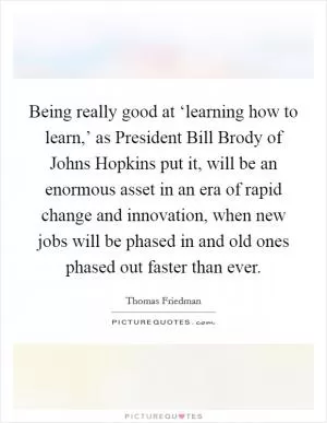 Being really good at ‘learning how to learn,’ as President Bill Brody of Johns Hopkins put it, will be an enormous asset in an era of rapid change and innovation, when new jobs will be phased in and old ones phased out faster than ever Picture Quote #1