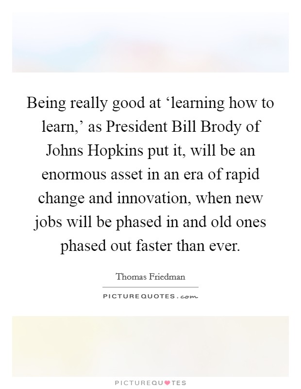 Being really good at ‘learning how to learn,' as President Bill Brody of Johns Hopkins put it, will be an enormous asset in an era of rapid change and innovation, when new jobs will be phased in and old ones phased out faster than ever. Picture Quote #1