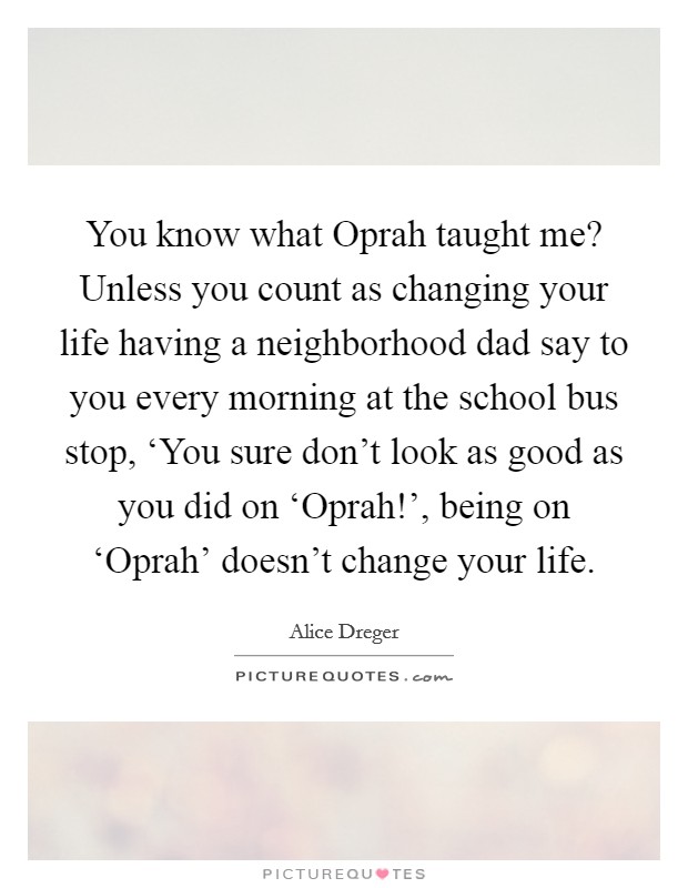 You know what Oprah taught me? Unless you count as changing your life having a neighborhood dad say to you every morning at the school bus stop, ‘You sure don't look as good as you did on ‘Oprah!', being on ‘Oprah' doesn't change your life. Picture Quote #1