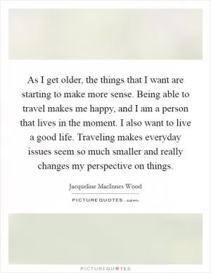 As I get older, the things that I want are starting to make more sense. Being able to travel makes me happy, and I am a person that lives in the moment. I also want to live a good life. Traveling makes everyday issues seem so much smaller and really changes my perspective on things Picture Quote #1