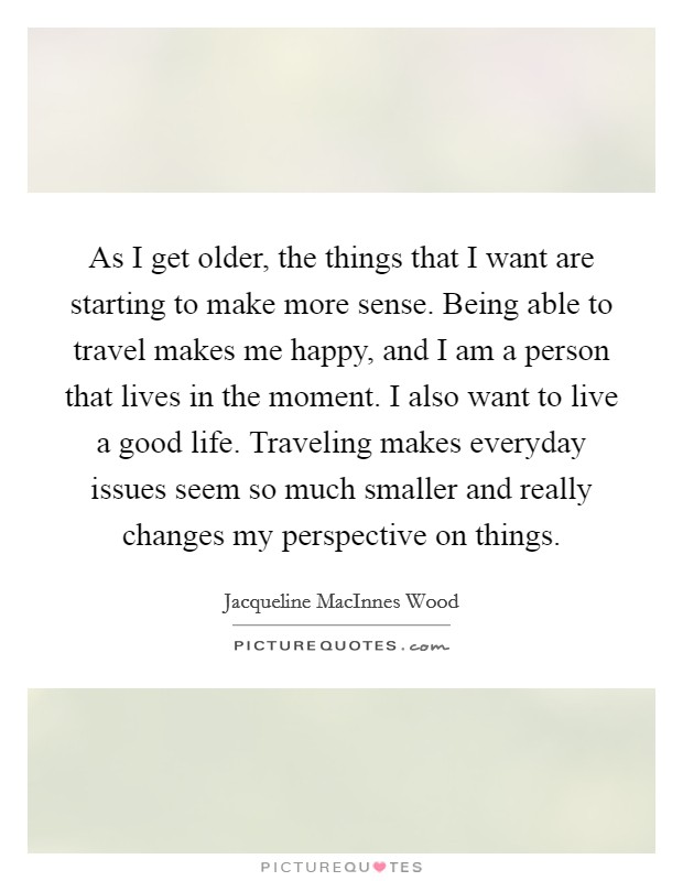As I get older, the things that I want are starting to make more sense. Being able to travel makes me happy, and I am a person that lives in the moment. I also want to live a good life. Traveling makes everyday issues seem so much smaller and really changes my perspective on things. Picture Quote #1