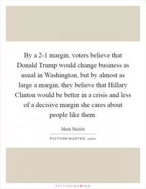 By a 2-1 margin, voters believe that Donald Trump would change business as usual in Washington, but by almost as large a margin, they believe that Hillary Clinton would be better in a crisis and less of a decisive margin she cares about people like them Picture Quote #1
