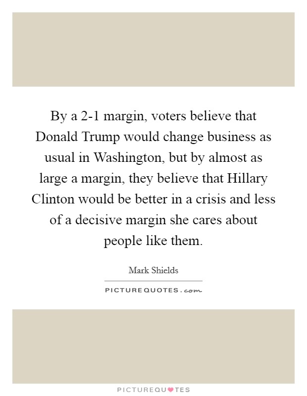 By a 2-1 margin, voters believe that Donald Trump would change business as usual in Washington, but by almost as large a margin, they believe that Hillary Clinton would be better in a crisis and less of a decisive margin she cares about people like them. Picture Quote #1