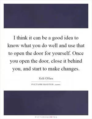 I think it can be a good idea to know what you do well and use that to open the door for yourself. Once you open the door, close it behind you, and start to make changes Picture Quote #1