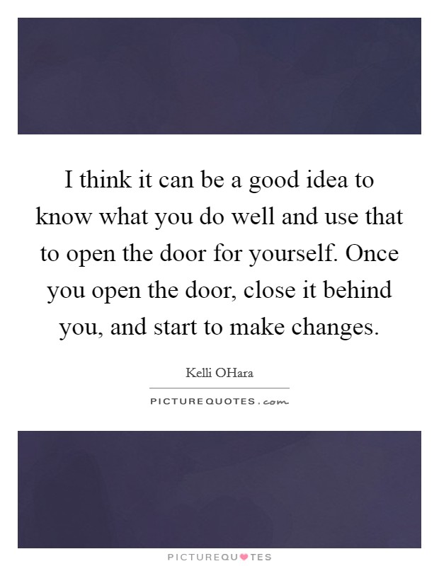 I think it can be a good idea to know what you do well and use that to open the door for yourself. Once you open the door, close it behind you, and start to make changes. Picture Quote #1