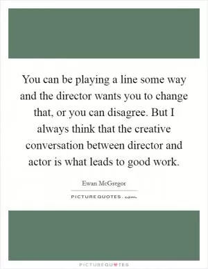 You can be playing a line some way and the director wants you to change that, or you can disagree. But I always think that the creative conversation between director and actor is what leads to good work Picture Quote #1