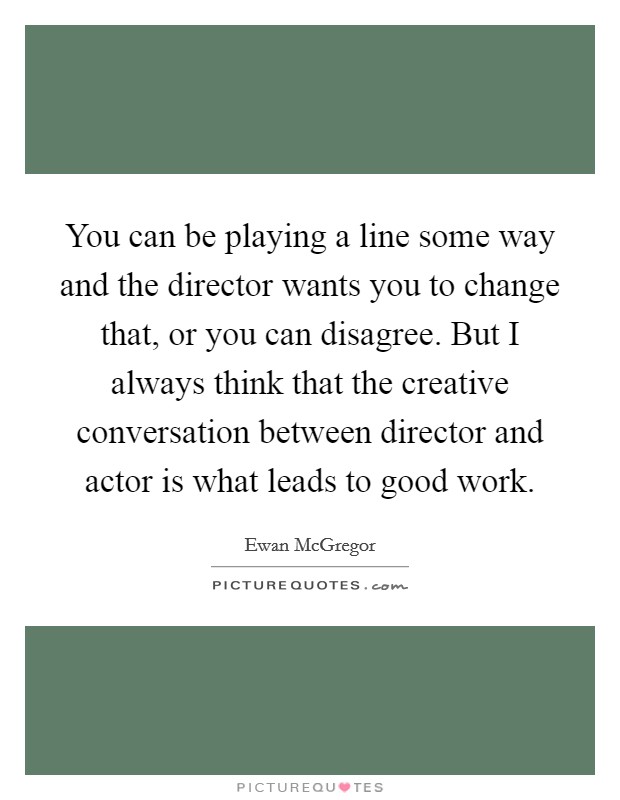 You can be playing a line some way and the director wants you to change that, or you can disagree. But I always think that the creative conversation between director and actor is what leads to good work. Picture Quote #1