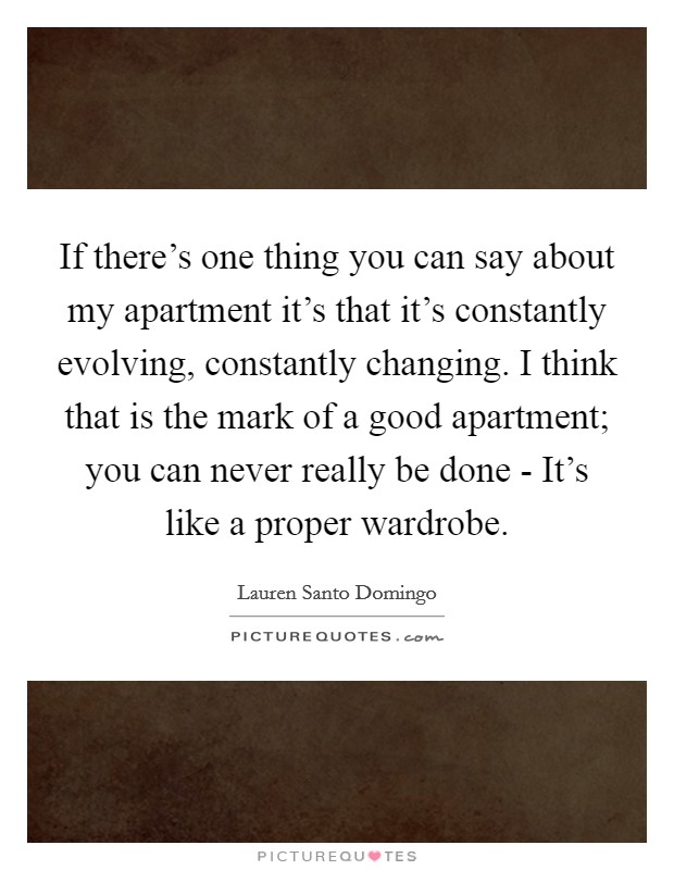 If there's one thing you can say about my apartment it's that it's constantly evolving, constantly changing. I think that is the mark of a good apartment; you can never really be done - It's like a proper wardrobe. Picture Quote #1