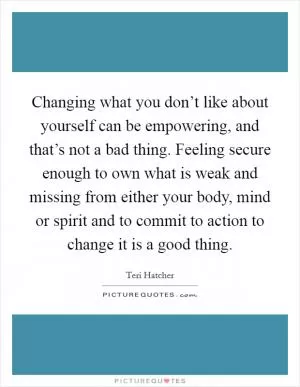 Changing what you don’t like about yourself can be empowering, and that’s not a bad thing. Feeling secure enough to own what is weak and missing from either your body, mind or spirit and to commit to action to change it is a good thing Picture Quote #1