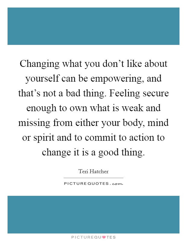 Changing what you don't like about yourself can be empowering, and that's not a bad thing. Feeling secure enough to own what is weak and missing from either your body, mind or spirit and to commit to action to change it is a good thing. Picture Quote #1