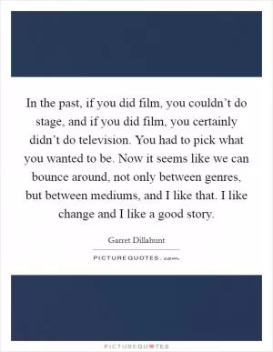 In the past, if you did film, you couldn’t do stage, and if you did film, you certainly didn’t do television. You had to pick what you wanted to be. Now it seems like we can bounce around, not only between genres, but between mediums, and I like that. I like change and I like a good story Picture Quote #1