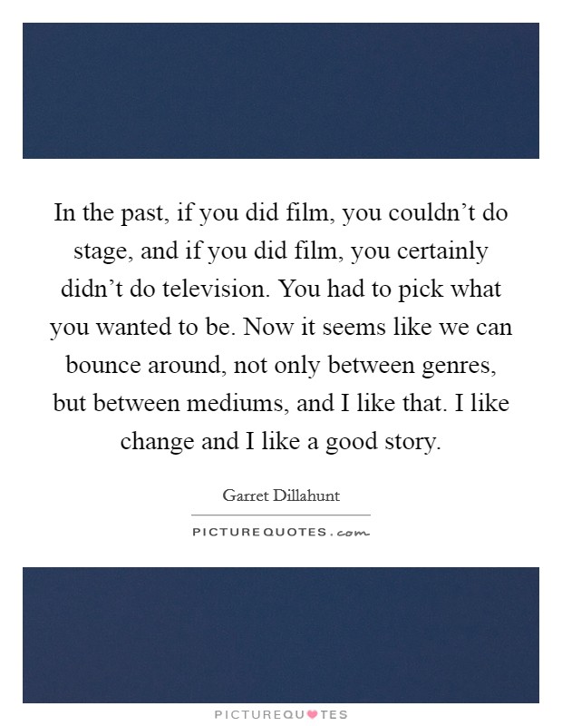 In the past, if you did film, you couldn't do stage, and if you did film, you certainly didn't do television. You had to pick what you wanted to be. Now it seems like we can bounce around, not only between genres, but between mediums, and I like that. I like change and I like a good story. Picture Quote #1